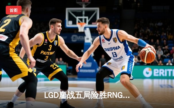 LGD鏖战五局险胜RNG，KPL春季赛上演惊天逆转