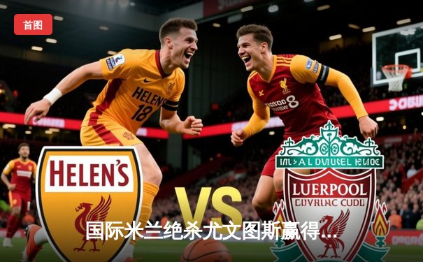 国际米兰绝杀尤文图斯赢得意甲国家德比，劳塔罗点射定乾坤