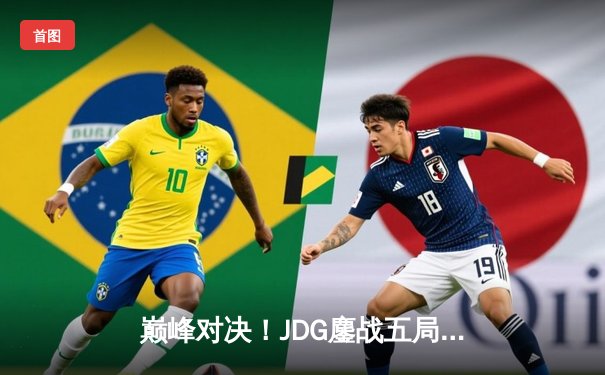 巅峰对决！JDG鏖战五局力克T1，369神级纳尔助队挺进MSI决赛