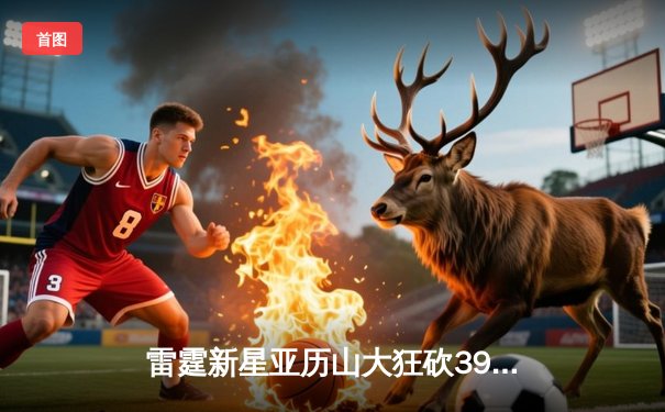 雷霆新星亚历山大狂砍39分准三双，率队加时险胜雄鹿锁定季后赛席位