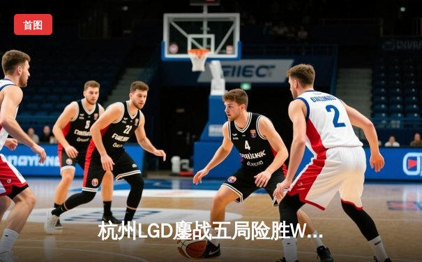 杭州LGD鏖战五局险胜WB，江城关羽决胜局关键开团锁定胜局
